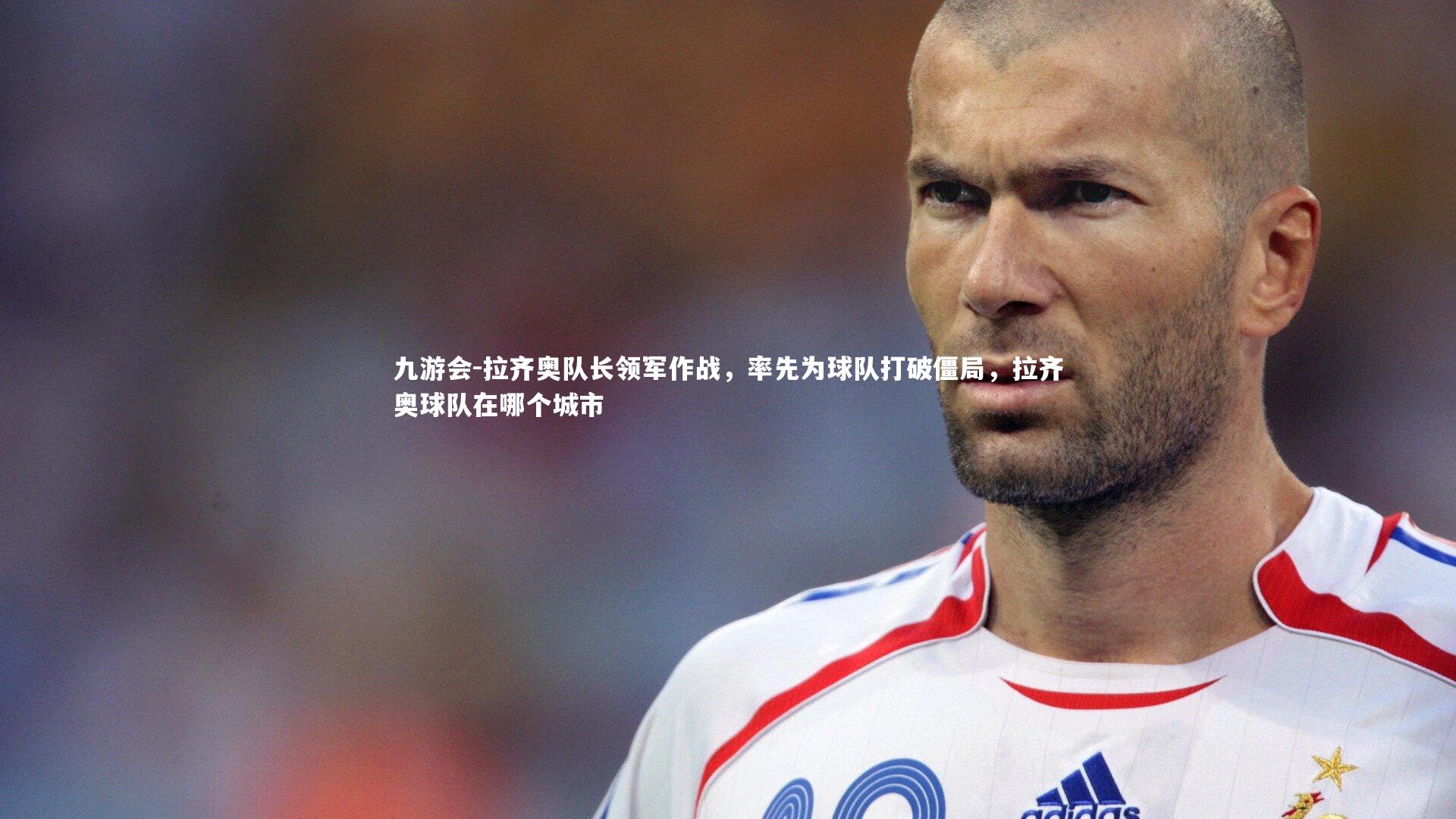 九游会-拉齐奥队长领军作战，率先为球队打破僵局，拉齐奥球队在哪个城市