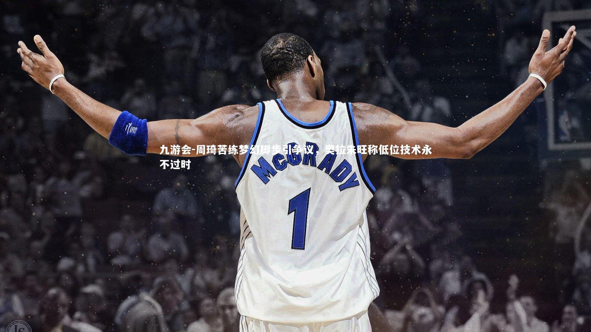 周琦苦练梦幻脚步引争议，奥拉朱旺称低位技术永不过时